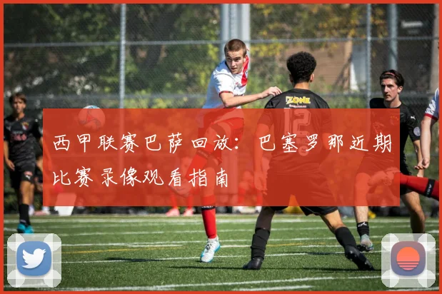 西甲联赛巴萨回放：巴塞罗那近期比赛录像观看指南