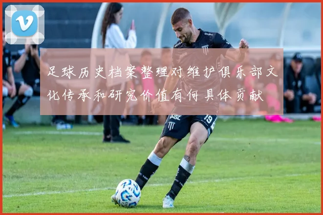 足球历史档案整理对维护俱乐部文化传承和研究价值有何具体贡献