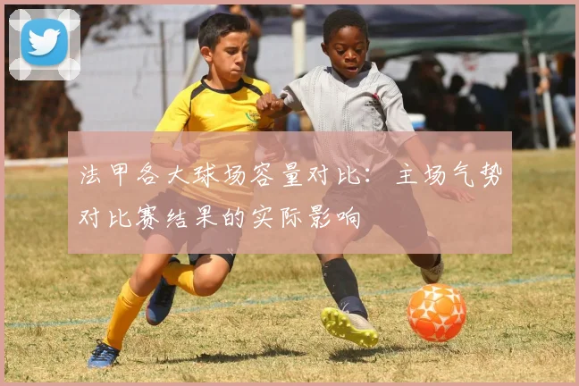 法甲各大球场容量对比：主场气势对比赛结果的实际影响